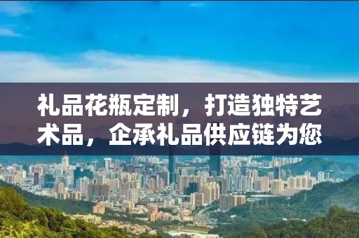 礼品花瓶定制，打造独特艺术品，企承礼品供应链为您助力